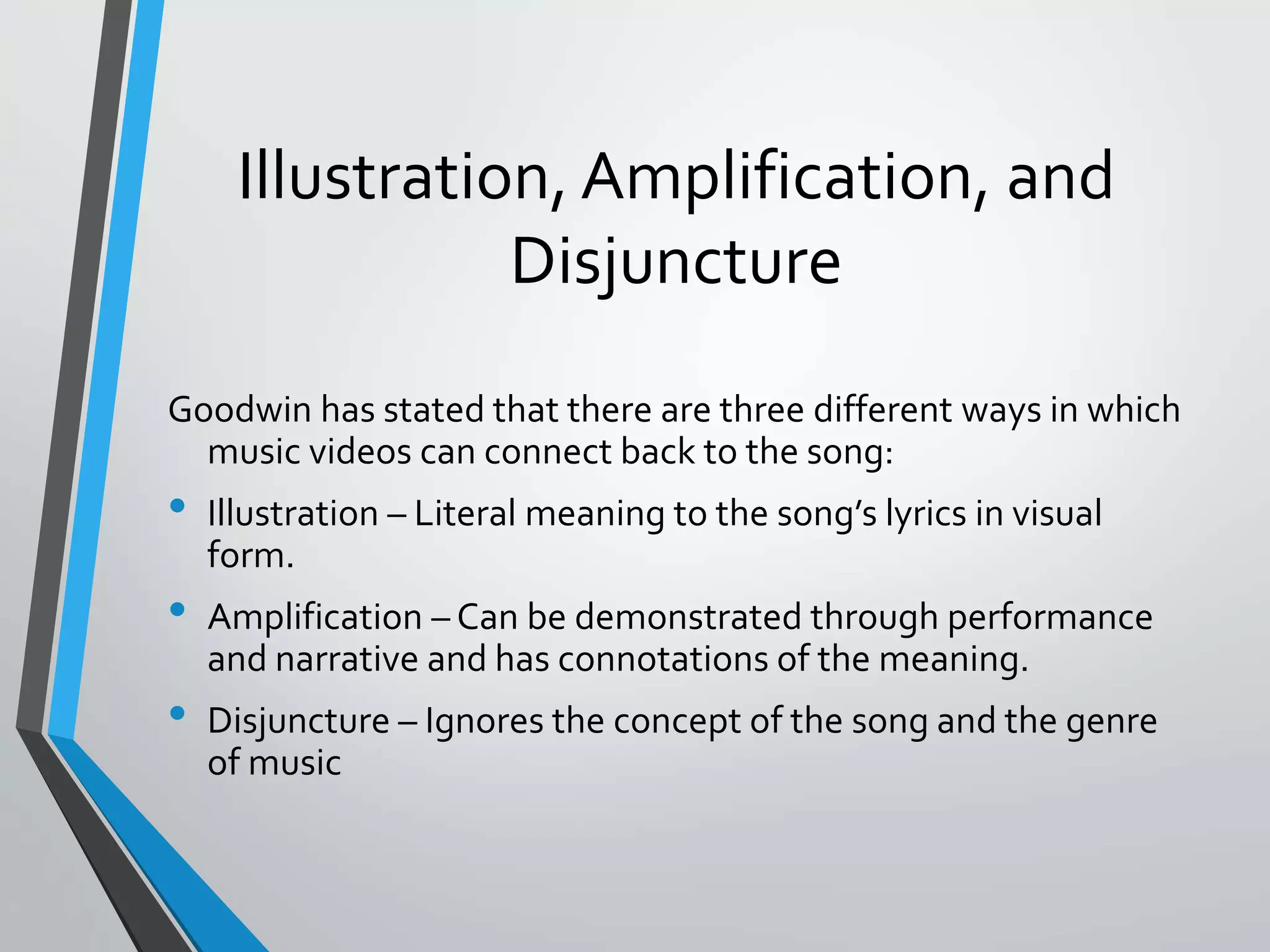 Illustration, Amplification, and
Disjuncture
Goodwin has stated that there are three different ways in which
music videos can connect back to the song:
• Illustration – Literal meaning to the song’s lyrics in visual
form.
• Amplification – Can be demonstrated through performance
and narrative and has connotations of the meaning.
• Disjuncture – Ignores the concept of the song and the genre
of music
 