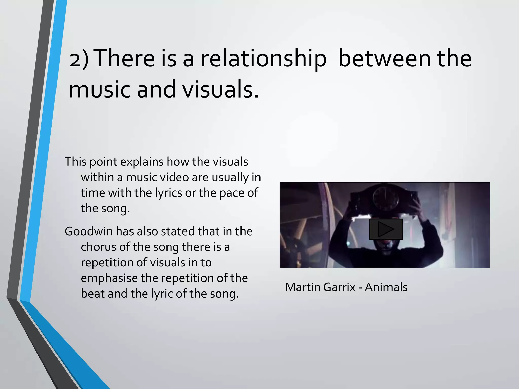 2)There is a relationship between the
music and visuals.
This point explains how the visuals
within a music video are usually in
time with the lyrics or the pace of
the song.
Goodwin has also stated that in the
chorus of the song there is a
repetition of visuals in to
emphasise the repetition of the
beat and the lyric of the song. Martin Garrix - Animals
 