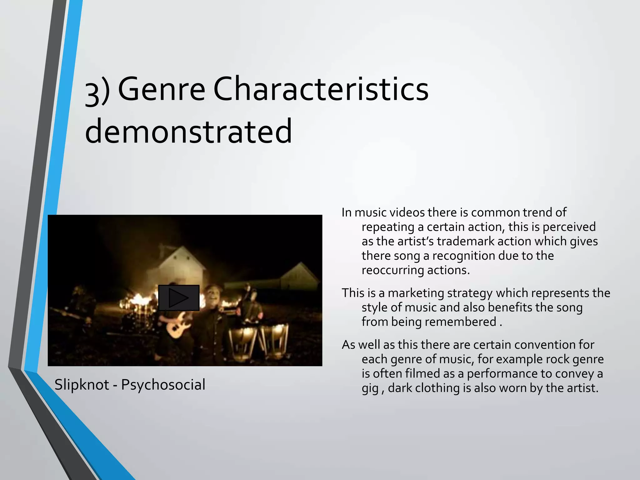 3) Genre Characteristics
demonstrated
In music videos there is common trend of
repeating a certain action, this is perceived
as the artist’s trademark action which gives
there song a recognition due to the
reoccurring actions.
This is a marketing strategy which represents the
style of music and also benefits the song
from being remembered .
As well as this there are certain convention for
each genre of music, for example rock genre
is often filmed as a performance to convey a
gig , dark clothing is also worn by the artist.Slipknot - Psychosocial
 