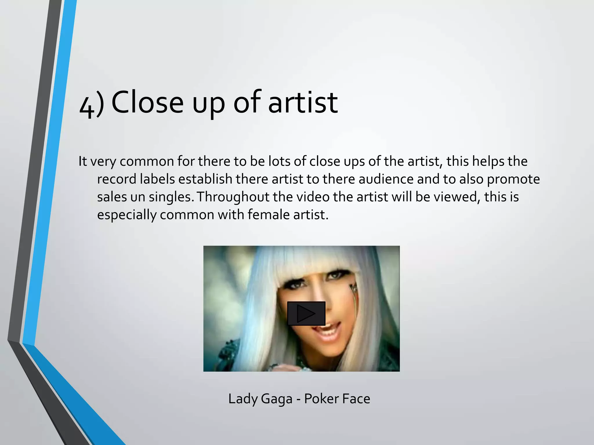 4) Close up of artist
It very common for there to be lots of close ups of the artist, this helps the
record labels establish there artist to there audience and to also promote
sales un singles.Throughout the video the artist will be viewed, this is
especially common with female artist.
Lady Gaga - Poker Face
 
