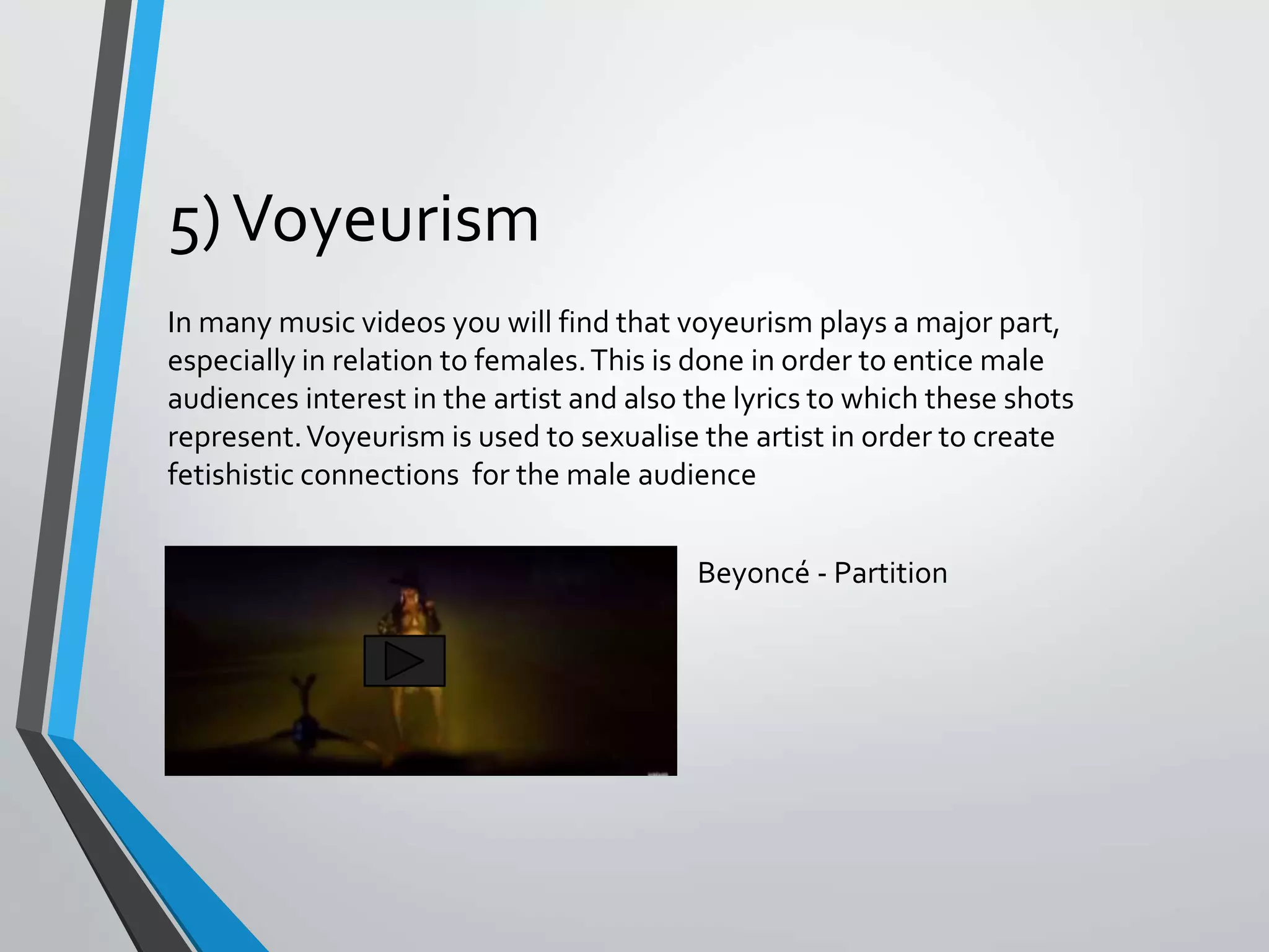 5)Voyeurism
In many music videos you will find that voyeurism plays a major part,
especially in relation to females.This is done in order to entice male
audiences interest in the artist and also the lyrics to which these shots
represent.Voyeurism is used to sexualise the artist in order to create
fetishistic connections for the male audience
Beyoncé - Partition
 