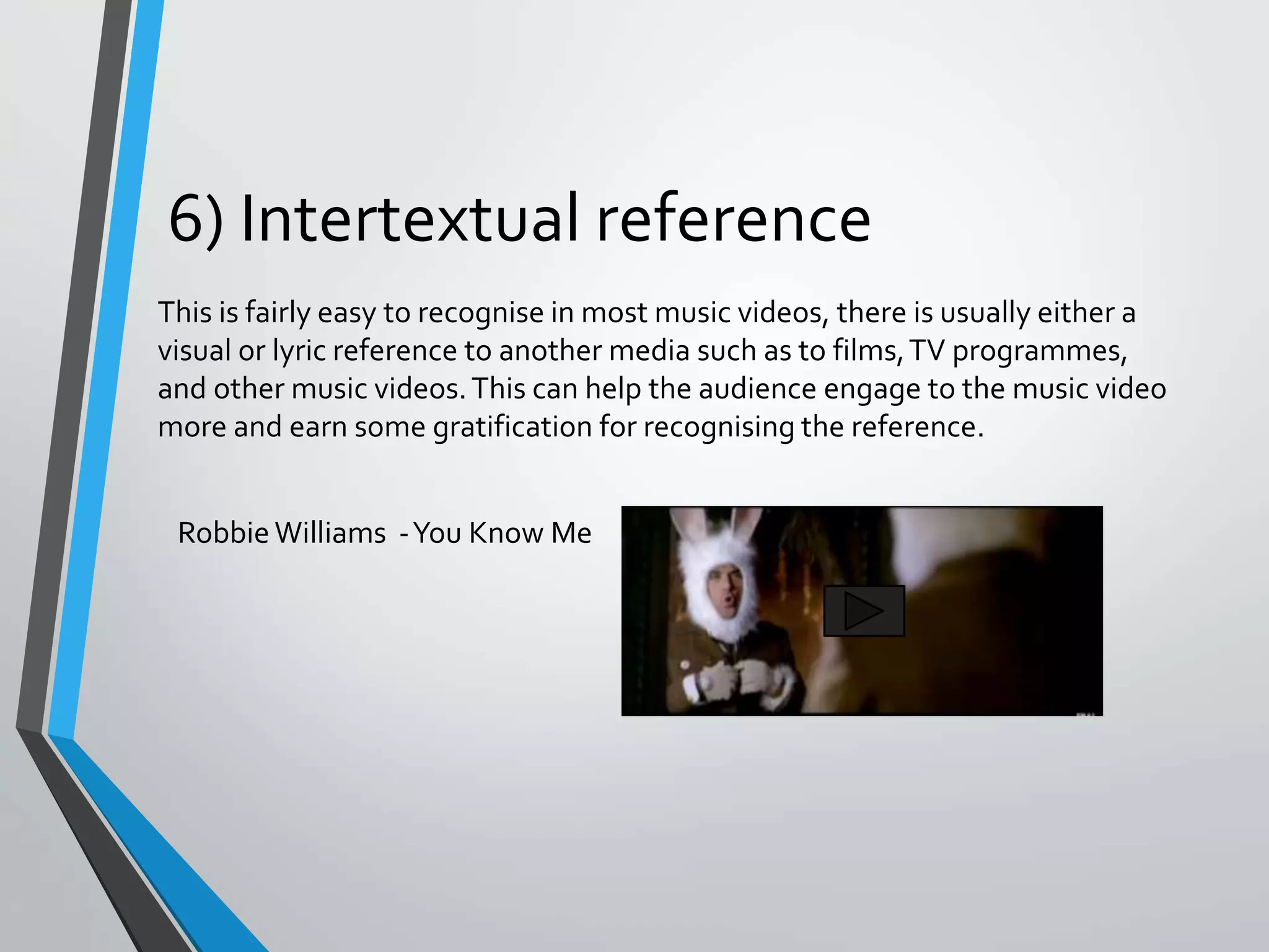 6) Intertextual reference
This is fairly easy to recognise in most music videos, there is usually either a
visual or lyric reference to another media such as to films,TV programmes,
and other music videos.This can help the audience engage to the music video
more and earn some gratification for recognising the reference.
RobbieWilliams -You Know Me
 