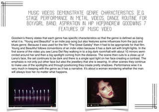 Music videos demonstrate genre characteristics. (e.g.
stage performance in metal videos, dance routine for
boy/girl band, aspiration in Hip Hop)Andrew goodwins 7
features of music video
Goodwin’s theory states that each genre has speciﬁc characteristics so that the genre is deﬁned as being
what it is. “Young and Beautiful” is an indie pop song but also features some inﬂuences from the jazz and
blues genre. Because it was used for the ﬁlm “The Great Gatsby” then it had to be appropriate for that ﬁlm.
Young and Beautiful follows conventions of an indie video because it has a dark set with bright lights. In the
ﬁrst scene of the video you see Lana Del Rey walking in to a big dark room/hall with about 10 mirrors semi-
circled around her and then a big spotlight coming from the distance. The scene then cuts to a close up of
Lana’s face, the set continues to be dark and there is a single spot light on her face creating a contrast. The
emphasis is not only put other face but also the jewellery that she is wearing. In other scenes they continue
to make use of the spotlights and through positioning they create pretty shadows. Performance wise it is
very much in keeping with the genre as it has a narrative. It’s about a woman wondering whether the man
will always love her no matter what happens.
 