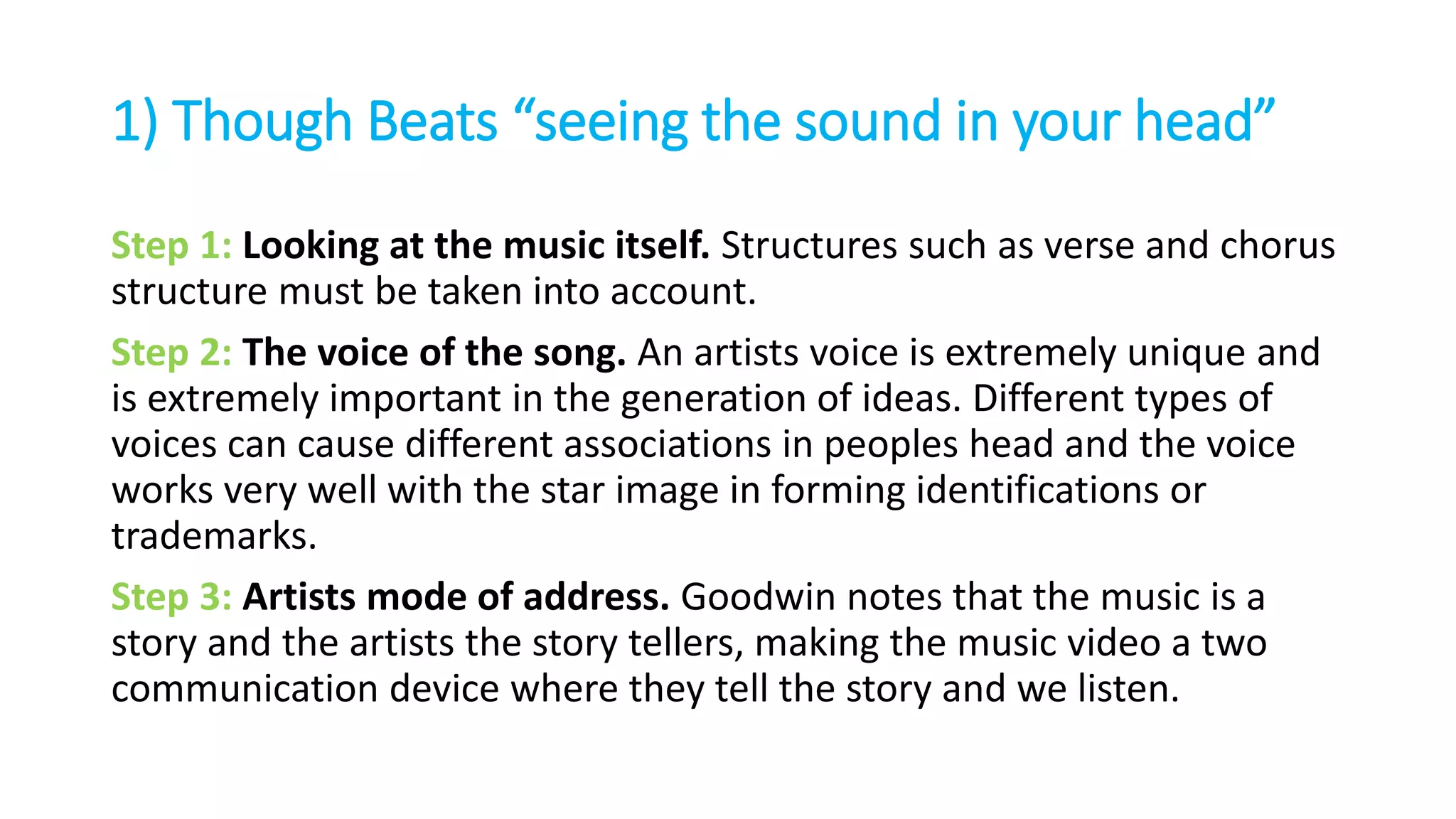 1) Though Beats “seeing the sound in your head”
Step 1: Looking at the music itself. Structures such as verse and chorus
structure must be taken into account.
Step 2: The voice of the song. An artists voice is extremely unique and
is extremely important in the generation of ideas. Different types of
voices can cause different associations in peoples head and the voice
works very well with the star image in forming identifications or
trademarks.
Step 3: Artists mode of address. Goodwin notes that the music is a
story and the artists the story tellers, making the music video a two
communication device where they tell the story and we listen.
 