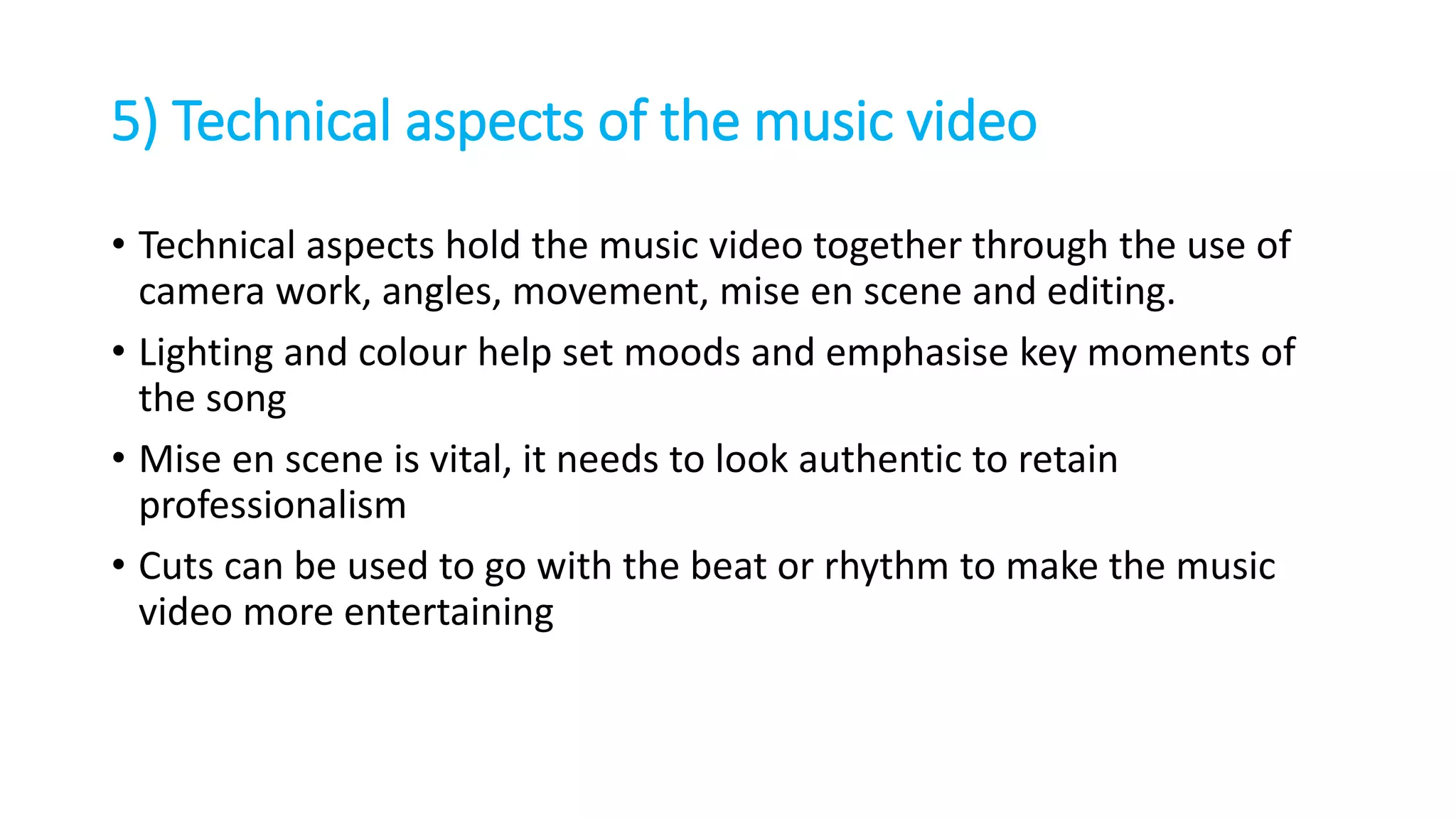 5) Technical aspects of the music video
• Technical aspects hold the music video together through the use of
camera work, angles, movement, mise en scene and editing.
• Lighting and colour help set moods and emphasise key moments of
the song
• Mise en scene is vital, it needs to look authentic to retain
professionalism
• Cuts can be used to go with the beat or rhythm to make the music
video more entertaining
 