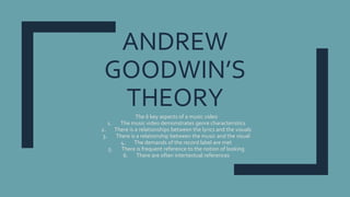ANDREW
GOODWIN’S
THEORYThe 6 key aspects of a music video
1. The music video demonstrates genre characteristics
2. There is a relationships between the lyrics and the visuals
3. There is a relationship between the music and the visual
4. The demands of the record label are met
5. There is frequent reference to the notion of looking
6. There are often intertextual references
 
