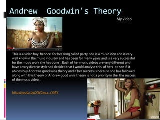 Andrew Goodwin's Theory
My video
This is a video buy beonce for her song called party, she is a music icon and is very
well know in the music industry and has been for many years and is a very successful
for the music work she has done . Each of her music videos are very different and
have a vary diverse style so I decided that I would analyse this of hers to see if it
abides buy Andrews good wins theory and if her success is because she has followed
along with this theory or Andrew good wins theory is not a priority in the the success
of the music video .
http://youtu.be/XWCwc1_sYMY
 