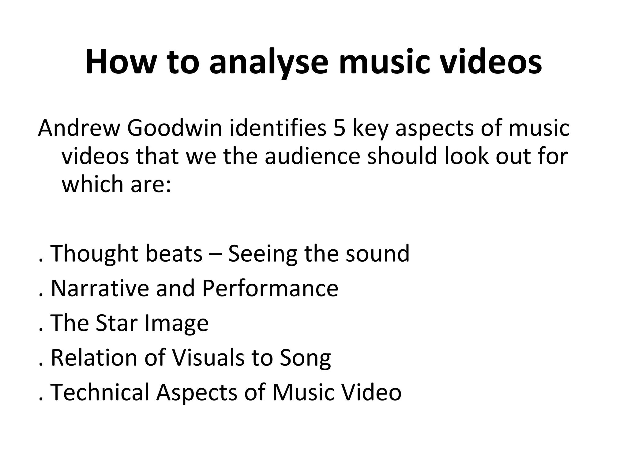 How to analyse music videos Andrew Goodwin identifies 5 key aspects of music videos that we the audience should look out for which are: . Thought beats – Seeing the sound . Narrative and Performance . The Star Image . Relation of Visuals to Song . Technical Aspects of Music Video 