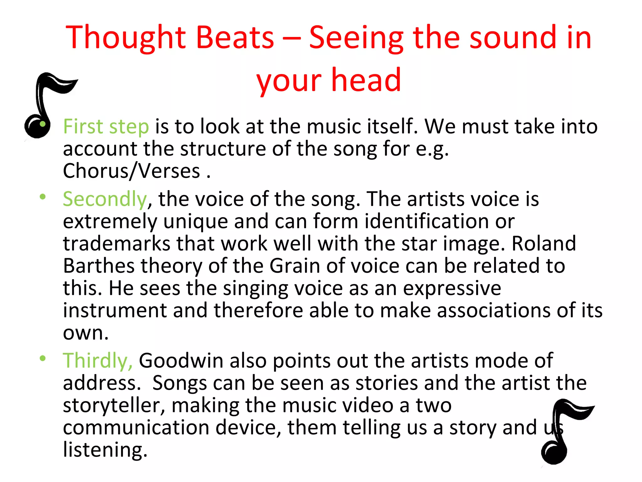 Thought Beats – Seeing the sound in your head First step  is to look at the music itself. We must take into account the structure of the song for e.g. Chorus/Verses . Secondly , the voice of the song. The artists voice is extremely unique and can form identification or trademarks that work well with the star image. Roland Barthes theory of the Grain of voice can be related to this. He sees the singing voice as an expressive instrument and therefore able to make associations of its own. Thirdly,  Goodwin also points out the artists mode of address.  Songs can be seen as stories and the artist the storyteller, making the music video a two communication device, them telling us a story and us listening. 