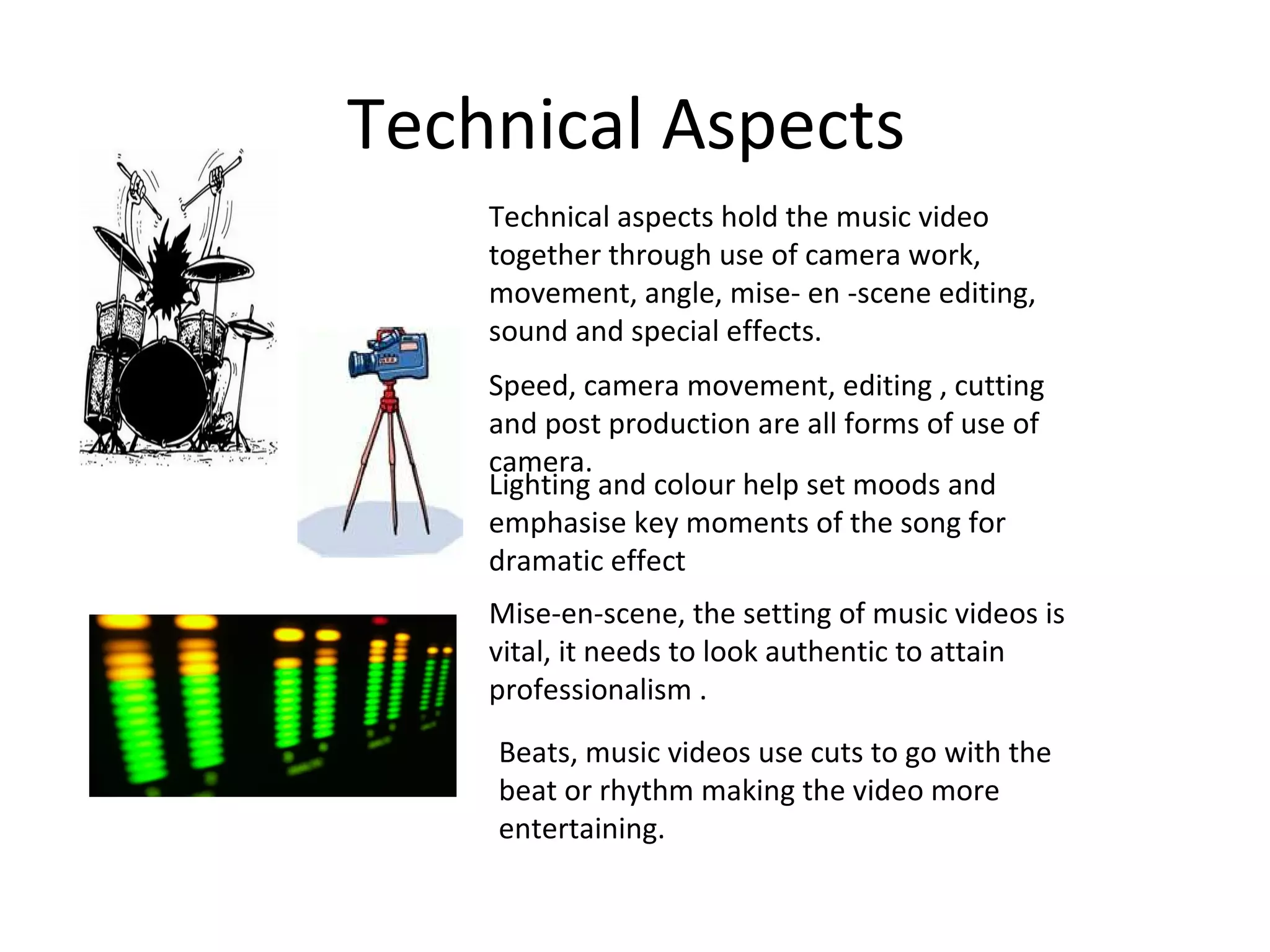 Technical Aspects  Technical aspects hold the music video together through use of camera work, movement, angle, mise- en -scene editing, sound and special effects. Speed, camera movement, editing , cutting and post production are all forms of use of camera. Lighting and colour help set moods and emphasise key moments of the song for dramatic effect Mise-en-scene, the setting of music videos is vital, it needs to look authentic to attain professionalism . Beats, music videos use cuts to go with the beat or rhythm making the video more entertaining. 