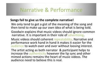 Songs fail to give us the complete narrative!  We only tend to get a gist of the meaning of the song and then tend to make up our own idea of what is being told. Goodwin explains that music videos should ignore common  narrative. It is important in their role of  advertising . Music videos should coherent  repeatability . Narrative and performance work hand in hand it makes it easier for the  audience  to watch over and over without loosing interest. The artist acting as both narrator  & participant helps to increase the  authenticity  however the lip sync and other mimed actions remains the heart of music videos. The audience need to believe this is real. Narrative & Performance 
