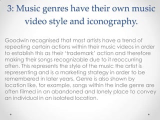 3: Music genres have their own music
video style and iconography.
Goodwin recognised that most artists have a trend of
repeating certain actions within their music videos in order
to establish this as their „trademark‟ action and therefore
making their songs recognizable due to it reoccurring
often. This represents the style of the music the artist is
representing and is a marketing strategy in order to be
remembered in later years. Genre is also shown by
location like, for example, songs within the indie genre are
often filmed in an abandoned and lonely place to convey
an individual in an isolated location.
 