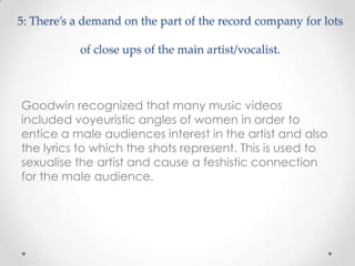 5: There’s a demand on the part of the record company for lots
of close ups of the main artist/vocalist.
Goodwin recognized that many music videos
included voyeuristic angles of women in order to
entice a male audiences interest in the artist and also
the lyrics to which the shots represent. This is used to
sexualise the artist and cause a feshistic connection
for the male audience.
 