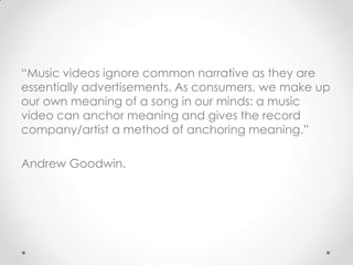 “Music videos ignore common narrative as they are
essentially advertisements. As consumers, we make up
our own meaning of a song in our minds: a music
video can anchor meaning and gives the record
company/artist a method of anchoring meaning.”
Andrew Goodwin.
 