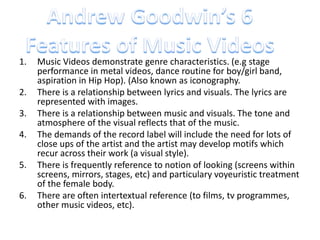 1. Music Videos demonstrate genre characteristics. (e.g stage 
performance in metal videos, dance routine for boy/girl band, 
aspiration in Hip Hop). (Also known as iconography. 
2. There is a relationship between lyrics and visuals. The lyrics are 
represented with images. 
3. There is a relationship between music and visuals. The tone and 
atmosphere of the visual reflects that of the music. 
4. The demands of the record label will include the need for lots of 
close ups of the artist and the artist may develop motifs which 
recur across their work (a visual style). 
5. There is frequently reference to notion of looking (screens within 
screens, mirrors, stages, etc) and particulary voyeuristic treatment 
of the female body. 
6. There are often intertextual reference (to films, tv programmes, 
other music videos, etc). 
 