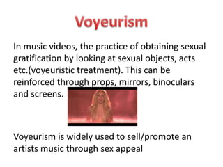 In music videos, the practice of obtaining sexual 
gratification by looking at sexual objects, acts 
etc.(voyeuristic treatment). This can be 
reinforced through props, mirrors, binoculars 
and screens. 
Voyeurism is widely used to sell/promote an 
artists music through sex appeal 
 