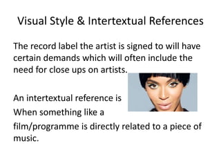 Visual Style & Intertextual References 
The record label the artist is signed to will have 
certain demands which will often include the 
need for close ups on artists. 
An intertextual reference is 
When something like a 
film/programme is directly related to a piece of 
music. 
