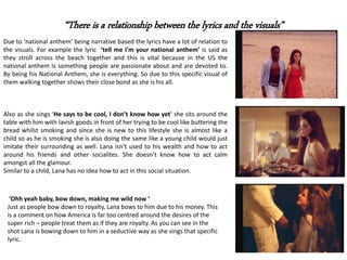 “There is a relationship between the lyrics and the visuals”
Due to ‘national anthem’ being narrative based the lyrics have a lot of relation to
the visuals. For example the lyric ‘tell me I'm your national anthem’ is said as
they stroll across the beach together and this is vital because in the US the
national anthem is something people are passionate about and are devoted to.
By being his National Anthem, she is everything. So due to this specific visual of
them walking together shows their close bond as she is his all.
Also as she sings ‘He says to be cool, I don’t know how yet’ she sits around the
table with him with lavish goods in front of her trying to be cool like buttering the
bread whilst smoking and since she is new to this lifestyle she is almost like a
child so as he is smoking she is also doing the same like a young child would just
imitate their surrounding as well. Lana isn’t used to his wealth and how to act
around his friends and other socialites. She doesn’t know how to act calm
amongst all the glamour.
Similar to a child, Lana has no idea how to act in this social situation.
‘Ohh yeah baby, bow down, making me wild now ’
Just as people bow down to royalty, Lana bows to him due to his money. This
is a comment on how America is far too centred around the desires of the
super rich – people treat them as if they are royalty. As you can see in the
shot Lana is bowing down to him in a seductive way as she sings that specific
lyric.
 