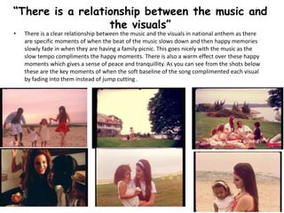 • There is a clear relationship between the music and the visuals in national anthem as there
are specific moments of when the beat of the music slows down and then happy memories
slowly fade in when they are having a family picnic. This goes nicely with the music as the
slow tempo compliments the happy moments. There is also a warm effect over these happy
moments which gives a sense of peace and tranquillity. As you can see from the shots below
these are the key moments of when the soft baseline of the song complimented each visual
by fading into them instead of jump cutting .
“There is a relationship between the music and
the visuals”
 