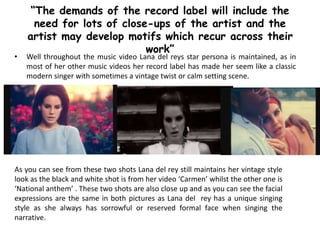 • Well throughout the music video Lana del reys star persona is maintained, as in
most of her other music videos her record label has made her seem like a classic
modern singer with sometimes a vintage twist or calm setting scene.
“The demands of the record label will include the
need for lots of close-ups of the artist and the
artist may develop motifs which recur across their
work”
As you can see from these two shots Lana del rey still maintains her vintage style
look as the black and white shot is from her video ‘Carmen’ whilst the other one is
‘National anthem’ . These two shots are also close up and as you can see the facial
expressions are the same in both pictures as Lana del rey has a unique singing
style as she always has sorrowful or reserved formal face when singing the
narrative.
 