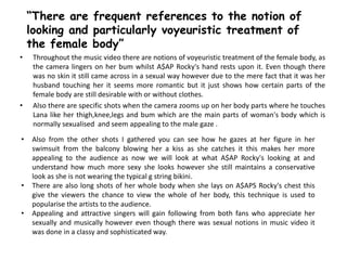 • Throughout the music video there are notions of voyeuristic treatment of the female body, as
the camera lingers on her bum whilst A$AP Rocky's hand rests upon it. Even though there
was no skin it still came across in a sexual way however due to the mere fact that it was her
husband touching her it seems more romantic but it just shows how certain parts of the
female body are still desirable with or without clothes.
• Also there are specific shots when the camera zooms up on her body parts where he touches
Lana like her thigh,knee,legs and bum which are the main parts of woman's body which is
normally sexualised and seem appealing to the male gaze .
“There are frequent references to the notion of
looking and particularly voyeuristic treatment of
the female body”
• Also from the other shots I gathered you can see how he gazes at her figure in her
swimsuit from the balcony blowing her a kiss as she catches it this makes her more
appealing to the audience as now we will look at what A$AP Rocky's looking at and
understand how much more sexy she looks however she still maintains a conservative
look as she is not wearing the typical g string bikini.
• There are also long shots of her whole body when she lays on A$APS Rocky's chest this
give the viewers the chance to view the whole of her body, this technique is used to
popularise the artists to the audience.
• Appealing and attractive singers will gain following from both fans who appreciate her
sexually and musically however even though there was sexual notions in music video it
was done in a classy and sophisticated way.
 
