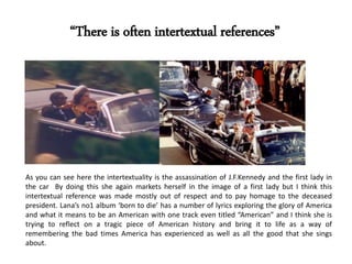 As you can see here the intertextuality is the assassination of J.F.Kennedy and the first lady in
the car By doing this she again markets herself in the image of a first lady but I think this
intertextual reference was made mostly out of respect and to pay homage to the deceased
president. Lana’s no1 album ‘born to die’ has a number of lyrics exploring the glory of America
and what it means to be an American with one track even titled “American” and I think she is
trying to reflect on a tragic piece of American history and bring it to life as a way of
remembering the bad times America has experienced as well as all the good that she sings
about.
“There is often intertextual references”
 