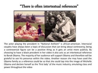 “There is often intertextual references”
The actor playing the president in “National Anthem” is african-american. Interracial
couples have always been a topic of discussion that can bring about controversy, being
a controversial figure can be a positive thing as it gets an artist more publicly. By
choosing to have a black president in her video it also acts as an intertextual reference
to Barak Obama. The majority of her audience will support Obama and therefore will be
grateful to see his presence within the video. Another reason she may have used the
Obama family as a reference could be so that she could tap into the image of Michelle
Obama and declare herself as the ‘first lady’ of the music industry, emulating class and
power throughout the video
 