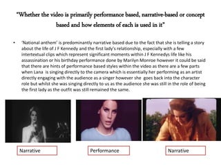 • ‘National anthem’ is predominantly narrative based due to the fact that she is telling a story
about the life of J F Kennedy and the first lady's relationship, especially with a few
intertextual clips which represent significant moments within J F Kennedys life like his
assassination or his birthday performance done by Marilyn Monroe however it could be said
that there are hints of performance based styles within the video as there are a few parts
when Lana is singing directly to the camera which is essentially her performing as an artist
directly engaging with the audience as a singer however she goes back into the character
role but whilst she was singing directly to us as the audience she was still in the role of being
the first lady as the outfit was still remained the same.
Narrative Performance Narrative
“Whether the video is primarily performance based, narrative-based or concept
based and how elements of each is used in it”
 