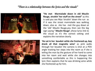 “There is a relationship between the lyrics and the visuals”
“He met Marmalade down in old Moulin
Rouge, struttin’ her stuff on the street” as this
is said you see Mya ‘struttin’ down the run as
if it was the street marmalade was walking
down, also as she has met the guy down at
the ‘old’ Moulin Rouge,you then see the big
sign saying ‘ Moulin Rouge’ ,these lyrics link to
the visual as it’s the correct setting and
explains the narrative clearly.
‘He sat in her boudoir while she freshened up, boy
drank all that magnolia wine’ as pink walks
through her boudoir the camera is shot at a POV
angle tracking her steps into the room as if she is
telling the man by the gesture of her hand to come
into her room and wait while she changes into
something comfortable as this is happening the
lyric then explains that he was drinking wine while
she freshened up for him.
 