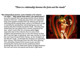 “We independent women, some mistake us for whores
I'm sayin'.. "Why spend mine when I can spend yours?“
So as this specific lyric was being said the visual related
totally to that lyric simply because when she explained
how some people mistake them for whores,just by the
clothing and the setting alone, which is the Moulin rouge
is normally for prostitution and stripping you can see
exactly why that mistake would be made . Also Kim also
stated that she can spend men's money instead of her
own which could infer her as being a gold digger
especially due to the industry she is in, plus most
strippers and prostitutes are in it for the money so they
don’t see the logic in spending their own money or since
the men have to spend their money on the strippers at
the Moulin rouge , essentially the strippers are spending
their money that they got from the men from dancing.
This ultimately relates to the visual as you see Kim
throwing the money back at the audeinece,whilst
knowing that she can make that money all again because
the men will come and spend and throw it right back.
“There is a relationship between the lyrics and the visuals”
 