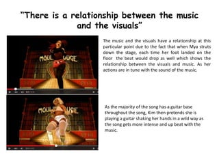 The music and the visuals have a relationship at this
particular point due to the fact that when Mya struts
down the stage, each time her foot landed on the
floor the beat would drop as well which shows the
relationship between the visuals and music. As her
actions are in tune with the sound of the music.
“There is a relationship between the music
and the visuals”
As the majority of the song has a guitar base
throughout the song, Kim then pretends she is
playing a guitar shaking her hands in a wild way as
the song gets more intense and up beat with the
music.
 