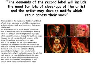 “The demands of the record label will include
the need for lots of close-ups of the artist
and the artist may develop motifs which
recur across their work”
This is evident in the music video that the record label
of each singer was trying to uphold their star persona
and maintain their look which represents their record
label as well.
For example Pink out of all the women sustains her
look as many of her close ups show her pink make up
which she is known for including her rock style look
which was still maintained through her outfit and props
however she still managed to look very sexy whilst
doing this, as being feminine is not her style.
Also Lil Kim also kept her star persona as she was
rapping in the video which is what she is famous for
also as an R&B/Hip-Hop rapper her all white outfit with
diamonds on it, suited her well as most songs
associated with that genre have a materialistic
narrative hence why throughout the video she splashes
cash around. Her record label also has similar artists
like her so the music video definitely promoted her
well. She is also known for having a range of hair
colours which is also evident in the music video.
 