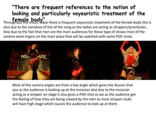 “There are frequent references to the notion of
looking and particularly voyeuristic treatment of the
female body”Throughout the music video there is frequent voyeuristic treatment of the female body this is
also due to the narrative of the of the song as the ladies are acting as strippers/prostitutes.
Also due to the fact that men are the main audiences for these type of shows most of the
camera work lingers on the main place that will be watched with some POV shots.
Most of the camera angles are from a low angle which gives the illusion that
you as the audience is looking up at the musician also due to the musician
acting as a stripper on stage it also gives a POV shot as we as the audience get
the feeling of how they are being viewed by the men as most stripper clubs
will have high stage which causes the audience to look up at them.
 