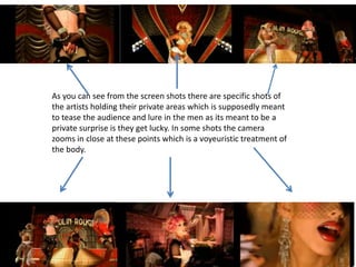 As you can see from the screen shots there are specific shots of
the artists holding their private areas which is supposedly meant
to tease the audience and lure in the men as its meant to be a
private surprise is they get lucky. In some shots the camera
zooms in close at these points which is a voyeuristic treatment of
the body.
 