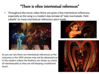 • Throughout the music video there are quite a few intertextual references
especially as the song is a modern day remake of ‘lady marmalade- Patti
Labelle’ so many intertextual references were made.
“There is often intertextual references”
As you can see there are intertextual references as the
costumes in the 1975 version may not be advanced nut
in the modern videos the feathers are shown as a form
of intertextuality as they are still keeping a traditional
touch.
 