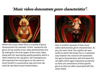“Music videos demonstrate genre characteristics”.
Within this music video there is a variety of genre
characteristics for example ‘Lil Kim’ represents the
genre of rap and the music video demonstrates this
by making her the only rapper of the music video
along with her wearing big sparkly jewellery which is
often related to the rap genre. Her hand gestures
also represent her music genre as she seems to
touch herself in a provocative way and most rap
artist do rap about sexual related topics.
Here is another example of how music
videos demonstrate genre characteristics. As
you can seem ‘pink’ has a gothic yet sexy
outfit on which still shows her in a seductive
way however the costume still represents
her genre characteristics with the black fish
net tights which again represents punk/rock
as these are conventions of that specific
genre as they are often associated with the
colour black.
 