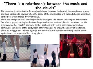 “There is a relationship between the music and
the visuals”
The narrative is quite straight forward and simple however the beat of the song is very strong
and loud so its quite obvious when the scene of the music video will cut and change according
to the beat which makes it very effective.
There are a range of shots which specifically change to the beat of the song for example the
first shot is Iggy stomping her feet on the ground to the beat and then in the second shot is
Iggy swinging her hips left and right to the beat and lastly is the party scene which has
continuous jump cuts of the party from different angles to show the variety of fun taking
place, so as Iggys hair swishes it jumps into another cut of someone drinking alcohol which
again shows the amount of fun taking place.
 