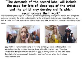 “The demands of the record label will include
the need for lots of close-ups of the artist
and the artist may develop motifs which
recur across their work”
There are many close-ups of the artist performing the song throughout ‘fancy’. This brings the
audience closer to the artist and establishing the artists role in the music video. Close-ups are
also to show the facial expressions of the artists and how this reflects the narrative of the music
video.
Iggy motif or style when singing or rapping is mostly a sassy and sexy style so in
most close ups she is either looking fierce whilst flicking her hair . This also
creates her star persona and advertises iggy as a very exclusive chic. She looks
directly in the camera which shows her bold confidence when she is talking
about her lifestyle.
 