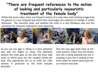“There are frequent references to the notion
of looking and particularly voyeuristic
treatment of the female body”
Within the music video, there are frequent notions of a male class mate looking at Iggy from
his glasses in a vey intrigued way which then encourages the audience to indulge in similar
behaviour. The character looks and watches the artist in a very flirtatious way and this
sexualises the character making her more appealing.
As you can see Iggy is sitting in a very seductive
way with her thighs on show. This definitely
attracts the male gaze as she also has knee high
socks on which gives her the naughty school girl
look. This popularises her as an artist for male
viewers in particular as she looks sexually
desirable.
Also the way Iggy looks back at the
male admirer shows that she knows
that she is being watched and she is
enjoying it plus she is looking at him
from under her lashes which give her
an innocent sexy look.
 