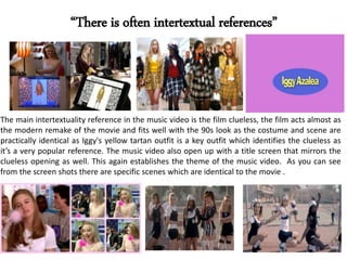“There is often intertextual references”
The main intertextuality reference in the music video is the film clueless, the film acts almost as
the modern remake of the movie and fits well with the 90s look as the costume and scene are
practically identical as Iggy's yellow tartan outfit is a key outfit which identifies the clueless as
it’s a very popular reference. The music video also open up with a title screen that mirrors the
clueless opening as well. This again establishes the theme of the music video. As you can see
from the screen shots there are specific scenes which are identical to the movie .
 