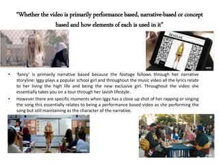 “Whether the video is primarily performance based, narrative-based or concept
based and how elements of each is used in it”
• ‘fancy’ is primarily narrative based because the footage follows through her narrative
storyline: Iggy plays a popular school girl and throughout the music video all the lyrics relate
to her living the high life and being the new exclusive girl. Throughout the video she
essentially takes you on a tour through her lavish lifestyle .
• However there are specific moments when Iggy has a close up shot of her rapping or singing
the song this essentially relates to being a performance based video as she performing the
song but still maintaining as the character of the narrative.
 