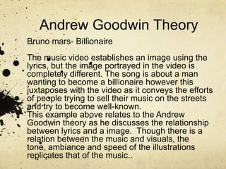 Andrew Goodwin Theory
Bruno mars- Billionaire
The music video establishes an image using the
lyrics, but the image portrayed in the video is
completely different. The song is about a man
wanting to become a billionaire however this
juxtaposes with the video as it conveys the efforts
of people trying to sell their music on the streets
and try to become well-known.
This example above relates to the Andrew
Goodwin theory as he discusses the relationship
between lyrics and a image. Though there is a
relation between the music and visuals, the
tone, ambiance and speed of the illustrations
replicates that of the music..
 