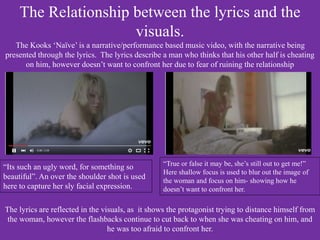 The Relationship between the lyrics and the
visuals.
The Kooks ‘Naïve’ is a narrative/performance based music video, with the narrative being
presented through the lyrics. The lyrics describe a man who thinks that his other half is cheating
on him, however doesn’t want to confront her due to fear of ruining the relationship
“Its such an ugly word, for something so
beautiful”. An over the shoulder shot is used
here to capture her sly facial expression.
“True or false it may be, she’s still out to get me!”
Here shallow focus is used to blur out the image of
the woman and focus on him- showing how he
doesn’t want to confront her.
The lyrics are reflected in the visuals, as it shows the protagonist trying to distance himself from
the woman, however the flashbacks continue to cut back to when she was cheating on him, and
he was too afraid to confront her.
 