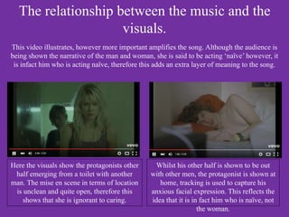 The relationship between the music and the
visuals.
This video illustrates, however more important amplifies the song. Although the audience is
being shown the narrative of the man and woman, she is said to be acting ‘naïve’ however, it
is infact him who is acting naïve, therefore this adds an extra layer of meaning to the song.
Here the visuals show the protagonists other
half emerging from a toilet with another
man. The mise en scene in terms of location
is unclean and quite open, therefore this
shows that she is ignorant to caring.
Whilst his other half is shown to be out
with other men, the protagonist is shown at
home, tracking is used to capture his
anxious facial expression. This reflects the
idea that it is in fact him who is naïve, not
the woman.
 