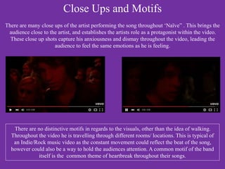 Close Ups and Motifs
There are many close ups of the artist performing the song throughout ‘Naïve” . This brings the
audience close to the artist, and establishes the artists role as a protagonist within the video.
These close up shots capture his anxiousness and dismay throughout the video, leading the
audience to feel the same emotions as he is feeling.
There are no distinctive motifs in regards to the visuals, other than the idea of walking.
Throughout the video he is travelling through different rooms/ locations. This is typical of
an Indie/Rock music video as the constant movement could reflect the beat of the song,
however could also be a way to hold the audiences attention. A common motif of the band
itself is the common theme of heartbreak throughout their songs.
 