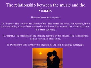 The relationship between the music and the
visuals.
There are three main aspects:
To Illustrate: This is where the visuals of the video match the lyrics. For example, if the
lyrics are telling a story about a man who is in love with a woman, the visuals will show
this to the audience.
To Amplify: The meanings of the song are added to by the visuals. The visual aspects
add an extra level of meaning.
To Disjuncture: This is where the meaning of the song is ignored completely.
 