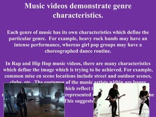 Music videos demonstrate genre
characteristics.
Each genre of music has its own characteristics which define the
particular genre. For example, heavy rock bands may have an
intense performance, whereas girl pop groups may have a
choreographed dance routine.
In Rap and Hip Hop music videos, there are many characteristics
which define the image which is trying to be achieved. For example,
common mise en scene locations include street and outdoor scenes,
clubs, etc. The costumes of the music artists within are baggy
clothes, chains, hats, etc, which reflect the rebellious tone of their
music. The music artists are represented as stereotypically masculine
with large egos. This suggests self promotion.
 