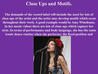 Close Ups and Motifs.
The demands of the record label will include the need for lots of
close ups of the artist and the artist may develop motifs which recur
throughout their work. A good example would be Amy Winehouse.
In her music videos there are lots of close ups which capture her
style. In terms of performance and body language, she has the same
iconic dance routine when she performs; the fixed position and
swaying motion.
 