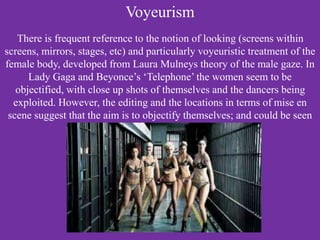 Voyeurism
There is frequent reference to the notion of looking (screens within
screens, mirrors, stages, etc) and particularly voyeuristic treatment of the
female body, developed from Laura Mulneys theory of the male gaze. In
Lady Gaga and Beyonce’s ‘Telephone’ the women seem to be
objectified, with close up shots of themselves and the dancers being
exploited. However, the editing and the locations in terms of mise en
scene suggest that the aim is to objectify themselves; and could be seen
as empowering.
 