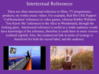 Intertextual References
There are often intertextual reference to films, TV programmes,
products, etc within music videos. For example, Red Hot Chili Peppers
‘Californication’ references to video games, whereas Robbie Williams
‘You Know Me’ references to the Alice in Wonderland, through the
looking glass. Intertextual reference is useful as a wider audience would
have knowledge of the reference, therefore it could draw in more viewers
(cultural capital). Also, the commercial link in terms of synergy is
beneficial for both the record label, and the audience.
 